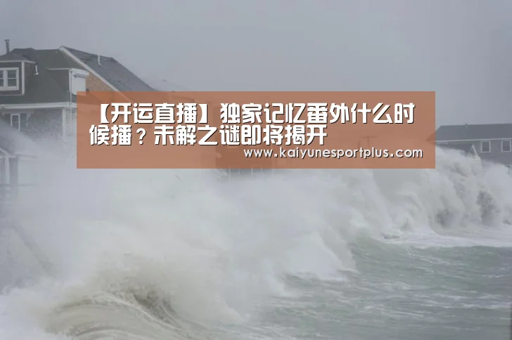 【开运直播】独家记忆番外什么时候播?未解之谜即将揭开(图1) 开运官网